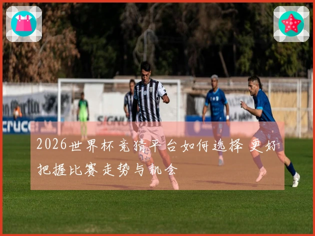 2026世界杯竞猜平台如何选择 更好把握比赛走势与机会