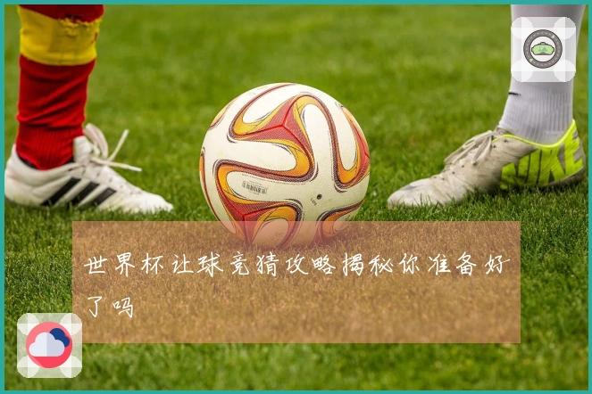 世界杯让球竞猜攻略揭秘你准备好了吗