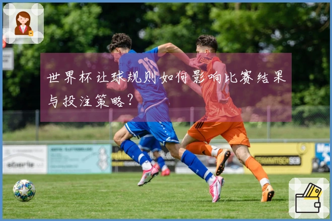 世界杯让球规则如何影响比赛结果与投注策略？