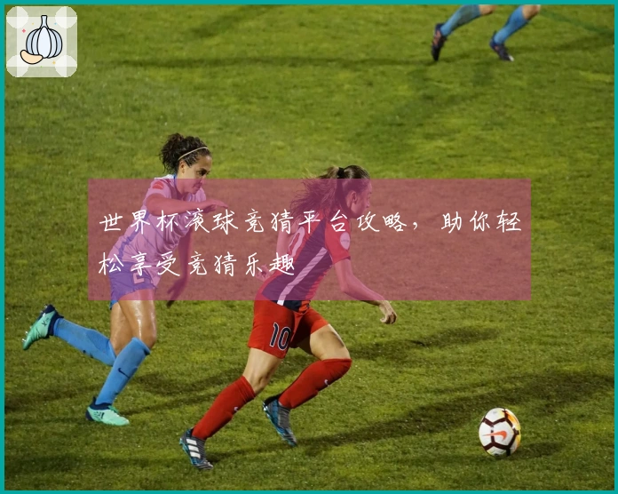 世界杯滚球竞猜平台攻略，助你轻松享受竞猜乐趣